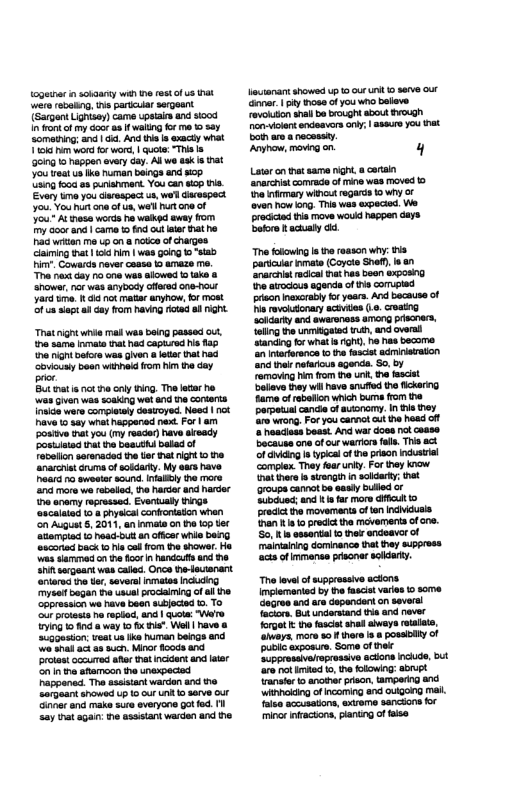 e n sokaarey wih e rest of us hak were rebating, s paricuar sergeant (Sargont Lightsey)came upstaes and sood I ok ofmy oot a f waitng forme 0 82y Someting; and 6. And i s xact what Vi o for wor, | quote: “This s 00ng 15 appen every day. Al we ek s that You leat us Ik human beings and scp sing fooa 83 punishment. You can sop s Evory mo you diarespect us, wed dacespect o You hur e of e, we’l Rt one of You~ Al thesa words ha walked sway rom my Goor and| came o ot et Tathe P witan me upon a notce of chages Glaiming ha 5 hm | was going 0 “sab i Couards neve casse 1 amaze me. T nast day o one wes alowed o ak & Snowsr,nor was anybocy cffrsd c0e-out Jard e i no matar amyhow,for most ofua it i day fom having road 8 nght. “Tnatignt wnse il was boing passed o, e sama vmata ot hd capirod s 185 e ignt bekore was given a e that rad ‘ously boen winha rom him e day o Bt mat i nct e oy ing. The lair e wai Given was soaking wetand the conters Inside were complssly destoyed. Need | ot Dave 0 ey what hapganed next. For | am ostve nat you (my reaceq have ateady Poskisad et e beauthi beld of Tevellon serenaced e er hat it 1 he ‘anarcis Gruma o soidarty. My ears have heard o sweeta sound.Infaiytha mare n ore we abeled, e harcer and harder ne snamy rorossad. Eventualy thngs ‘oscaiaied 08 phyeial confrontatn whan on Auguat 5 2011, an lomata o e 0p iec ‘atamptad 1 head bt an offcar whie beng ‘scariod back i ool fom the shower Ho e e o e oo i handautsund he 1 sorgeant was caed. Once he-ectanart. rteredne tr,saveral nmatas ncieg ysef began the usualproclaming of i the ‘oppression we have been scbjected 5. To ‘o protests o epled, and | quote: Were ring o nd a way o f " Wel | have & =ggoston; veat us ke human beings and o shai act 8 such. Mino flods and rotes occured afer hat ncdens and later G e afemon the unexpecisd Pappanad. The sssistant warden and the Sorgaantshowed up 1 our ko sarve our- Gnner nd ke sure sveryone gt fod. I Say st agan: he assetantvarden and the Louianantshowed up o our it 10 seve out (e, pty ose of you who beleve rovohsion shall e brought about Evough oiclen endaavers ony: | aseurs you et Dot are 8 necossiy. ‘Anyhow, moving on y Lator on that sama ight, a corsin anrchis comvade of mine was moved e fary ot rogarcs oy o ver how ong. Thi was expecied We praciciad i move woud happen days botore acualy . Thefowing I h reason why: s paricur mate (Corcts Snef s a1 ‘narcistracica s been exposing prean nexoraby for yeara. And because of P rovolatonary aciviles (1. croatng ‘olarty and ewaronoss among prscnacs, eling the unitgaied tnth, and oversl Ganding o wha i gh, he s becoma. an ntriorance to the fascet acmiaraton nd he nefaricus agenda. S0, by Femaving hen fom e un, e fascist alleve ey il have snfiod he lckarng fame of eboflon whih bums rom the porpedsl cande of auionamy. n e tey e wtong, For you cannot ut th head off haaciess beast And war dosa not cesse Bacause e of our warion falls. This act of cding s typica of e prison ndustiel omplex. They fearunky. For they know at here i strngin n solrky; et roupe cannot e aasly bulled o Sibced; and i far more il 1o pradictihe movementa o ten indicusis nan a1 precic the movements ofcne. So s assontal 1o e andoavor of mainaining dominance tha they suppress ‘acts ot immarse prisoner sldary. Thelove of suppeossive acons. mplemanied by te fasciat varies i scme. dogree and are depandent on savere Tacors 8. undarsand i and fover forget he fascie shad aweys rotalete, ‘ahioys maro a0 there s & possbly of publc exposure. Same of ek e o actons incude, bt e not Imked 0, the olwing: sbrupk anter 2 ancthe prison, amperng and Winhokdng o Incoming and oUgonG M. aise accutatons, exsome sancions fr mino nfractons, planing of tise